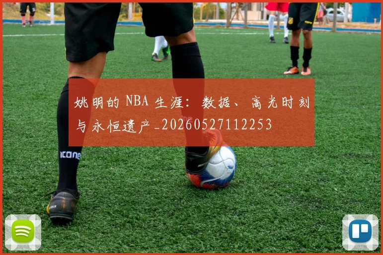 姚明的 NBA 生涯：数据、高光时刻与永恒遗产_20260527112253