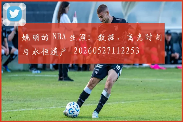 姚明的 NBA 生涯：数据、高光时刻与永恒遗产_20260527112253