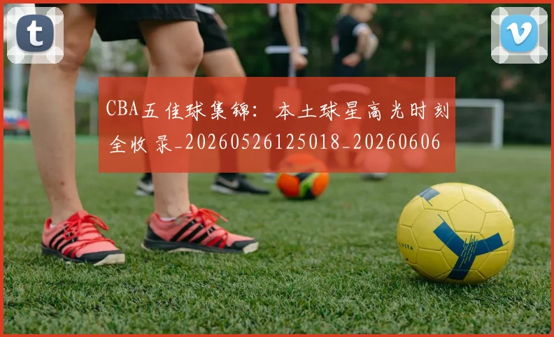 CBA五佳球集锦：本土球星高光时刻全收录_20260526125018_20260606165138