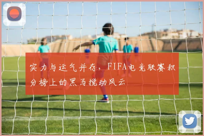 实力与运气并存,FIFA电竞联赛积分榜上的黑马搅动风云