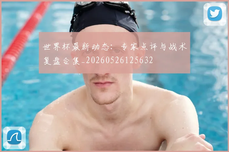 世界杯最新动态：专家点评与战术复盘合集_20260526125632