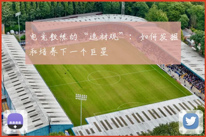 电竞教练的“选材观”：如何发掘和培养下一个巨星