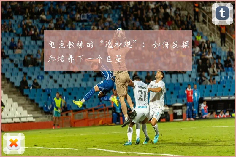 电竞教练的“选材观”：如何发掘和培养下一个巨星