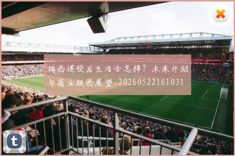 梅西退役后生活会怎样？未来计划与商业版图展望_20260522161031